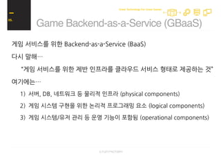 게임 서비스를 위한 Backend-as-a-Service (BaaS)
다시 말해…
“게임 서비스를 위한 제반 인프라를 클라우드 서비스 형태로 제공하는 것”
여기에는…
1) 서버, DB, 네트워크 등 물리적 인프라 (physical components)
2) 게임 시스템 구현을 위한 논리적 프로그래밍 요소 (logical components)
3) 게임 시스템/유저 관리 등 운영 기능이 포함됨 (operational components)
Game Backend-as-a-Service (GBaaS)
05.
Great Technology For Great Games
 