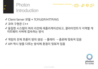 ✓ Client-Server 모델 + TCP/UDP/HTTP/WS
✓ 코어 구현은 C++
✓ 동일한 시스템이 여러 리전에 레플리케이션되고, 클라이언트가 지역별 게
이트웨이 서버에 접속하는 방식
✓ 게임의 전체 흐름이 방의 생성 → 플레이 → 종료에 맞춰져 있음
✓ API 역시 방을 다루는 방식에 촛점이 맞춰져 있음
✓ 제한된 dashboard 기능
✓ 명시적으로 접속할 게임 버전을 클라이언트가 지정하는 형태
Photon
Introduction
08.
Great Technology For Great Games
 