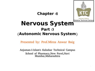 ChapterChapter :8:8
NervousNervous SystemSystem
PartPart :3:3
((AutonomicAutonomic NervousNervous SystemSystem))
Presented by: Prof.Mirza Anwar BaigPresented by: Prof.Mirza Anwar Baig
Anjuman-I-Islam's Kalsekar Technical CampusAnjuman-I-Islam's Kalsekar Technical Campus
School of Pharmacy,New Pavel,NaviSchool of Pharmacy,New Pavel,Navi
Mumbai,MaharashtraMumbai,Maharashtra
11
 