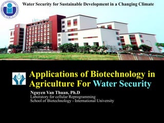 Water Security for Sustainable Development in a Changing Climate
Applications of Biotechnology in
Agriculture For Water Security
Nguyen Van Thuan, Ph.D
Laboratory for cellular Reprogramming
School of Biotechnology - International University
 