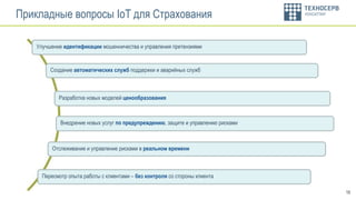 16
Улучшение идентификации мошенничества и управления претензиями
Прикладные вопросы IoT для Страхования
Отслеживание и управление рисками в реальном времени
Внедрение новых услуг по предупреждению, защите и управлению рисками
Создание автоматических служб поддержки и аварийных служб
Разработка новых моделей ценообразования
Пересмотр опыта работы с клиентами – без контроля со стороны клиента
 