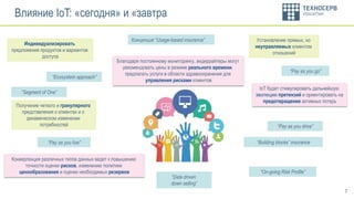 7
Влияние IoT: «сегодня» и «завтра
Индивидуализировать
предложения продуктов и вариантов
доступа
Концепция “Usage-based insurance” Установление прямых, но
неуправляемых клиентом
отношений
Получение четкого и гранулярного
представления о клиентах и о
динамическом изменении
потребностей
“Pay as you live”
“Pay as you go”
“Pay as you drive”
Конвергенция различных типов данных ведет к повышению
точности оценки рисков, изменению политики
ценообразования и оценки необходимых резервов
Благодаря постоянному мониторингу, андеррайтеры могут
рекомендовать цены в режиме реального времени,
предлагать услуги в области здравоохранения для
управления рисками клиентов
IoT будет стимулировать дальнейшую
эволюцию претензий и ориентировать на
предотвращение активных потерь
“On-going Risk Profile”
“Segment of One”
“Building blocks” insurance
“Data driven
down selling”
“Ecosystem approach”
 