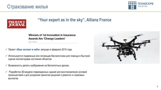 8
Страхование жилья
ü  Проект «Ваш эксперт в небе» запущен в феврале 2015 года.
ü  Используются подвижные или летающие беспилотники для помощи в быстрой
оценке инспекторами состояния объектов.
ü  Возможность делать изображения на беспилотных дронах.
ü  Разработка 3D-модели поврежденных зданий для восстановления условий
происшествий и для ускорения принятия решений о ремонте и страховых
выплатах.
“Your expert as in the sky”, Allianz France
 