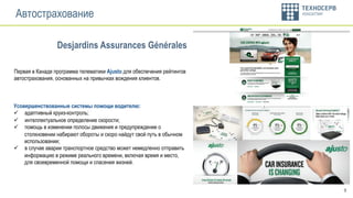 9
Автострахование
Усовершенствованные системы помощи водителю:
ü  адаптивный круиз-контроль;
ü  интеллектуальное определение скорости;
ü  помощь в изменении полосы движения и предупреждение о
столкновении набирают обороты и скоро найдут свой путь в обычном
использовании;
ü  в случае аварии транспортное средство может немедленно отправить
информацию в режиме реального времени, включая время и место,
для своевременной помощи и спасения жизней.
Первая в Канаде программа телематики Ajusto для обеспечения рейтингов
автострахования, основанных на привычках вождения клиентов.
Desjardins Assurances Générales
 