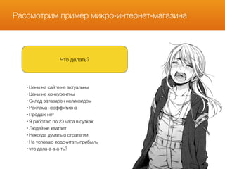 Рассмотрим пример микро-интернет-магазина
Что делать?
• Цены на сайте не актуальны
• Цены не конкурентны
• Склад затаварен неликвидом
• Реклама неэффктивна
• Продаж нет
• Я работаю по 23 часа в сутках
• Людей не хватает
• Некогда думать о стратегии
• Не успеваю подсчитать прибыль
• что дела-а-а-а-ть?
 