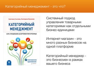 Категорийный менеджемент - это что?
Системный подход
управления товарными
категориями как отдельными
бизнес-единицами
Интернет-магазин - это
много разных бизнесов на
одной платформе
Категорийный менеджер -
это бизнесмен в рамках
вашего бизнеса
 