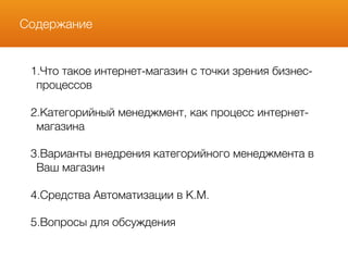 Содержание
1.Что такое интернет-магазин с точки зрения бизнес-
процессов
2.Категорийный менеджмент, как процесс интернет-
магазина
3.Варианты внедрения категорийного менеджмента в
Ваш магазин
4.Средства Автоматизации в К.М.
5.Вопросы для обсуждения
 
