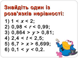 Знайдіть один ізЗнайдіть один із
розв'язків нерівності:розв'язків нерівності:
1) 1 < х < 2;
2) 0,98 < r < 0,99;
3) 0,864 > y > 0,81;
4) 2,4 < t < 2,5;
5) 6,7 > х > 6,699;
6) 0,1 < у < 0,2.
 
