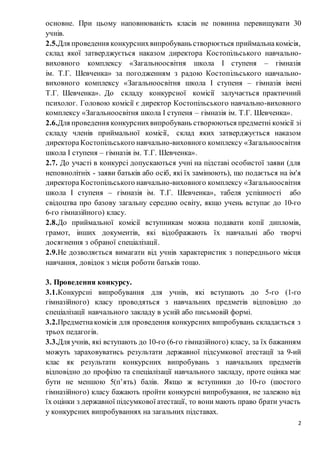 2
основне. При цьому наповнюваність класів не повинна перевищувати 30
учнів.
2.5.Для проведення конкурснихвипробувань створюється приймальнакомісія,
склад якої затверджується наказом директора Костопільського навчально-
виховного комплексу «Загальноосвітня школа І ступеня – гімназія
ім. Т.Г. Шевченка» за погодженням з радою Костопільського навчально-
виховного комплексу «Загальноосвітня школа І ступеня – гімназія імені
Т.Г. Шевченка». До складу конкурсної комісії залучається практичний
психолог. Головою комісії є директор Костопільського навчально-виховного
комплексу «Загальноосвітня школа І ступеня – гімназія ім. Т.Г. Шевченка».
2.6.Для проведення конкурснихвипробувань створюються предметні комісії зі
складу членів приймальної комісії, склад яких затверджується наказом
директораКостопільського навчально-виховного комплексу «Загальноосвітня
школа І ступеня – гімназія ім. Т.Г. Шевченка».
2.7. До участі в конкурсі допускаються учні на підставі особистої заяви (для
неповнолітніх - заяви батьків або осіб, які їх замінюють), що подається на ім'я
директораКостопільського навчально-виховного комплексу «Загальноосвітня
школа І ступеня – гімназія ім. Т.Г. Шевченка», табеля успішності або
свідоцтва про базову загальну середню освіту, якщо учень вступає до 10-го
6-го гімназійного) класу.
2.8.До приймальної комісії вступникам можна подавати копії дипломів,
грамот, інших документів, які відображають їх навчальні або творчі
досягнення з обраної спеціалізації.
2.9.Не дозволяється вимагати від учнів характеристик з попереднього місця
навчання, довідок з місця роботи батьків тощо.
3. Проведення конкурсу.
3.1.Конкурсні випробування для учнів, які вступають до 5-го (1-го
гімназійного) класу проводяться з навчальних предметів відповідно до
спеціалізації навчального закладу в усній або письмовій формі.
3.2.Предметнакомісія для проведення конкурсних випробувань складається з
трьох педагогів.
3.3.Для учнів, які вступають до 10-го (6-го гімназійного) класу, за їх бажанням
можуть зараховуватись результати державної підсумкової атестації за 9-ий
клас як результати конкурсних випробувань з навчальних предметів
відповідно до профілю та спеціалізації навчального закладу, проте оцінка має
бути не меншою 5(п’ять) балів. Якщо ж вступники до 10-го (шостого
гімназійного) класу бажають пройти конкурсні випробування, не залежно від
їх оцінки з державної підсумкової атестації, то вони мають право брати участь
у конкурсних випробуваннях на загальних підставах.
 