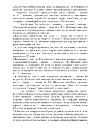 3
3.4.Конкурсні випробування для учнів , які вступають до 1-го (гімназійного)
класу (що відповідає 5-му класу основної школи) Костопільського навчально
– виховного комплексу «Загальноосвітня школа ступеня – гімназія
ім. Т.Г. Шевченка», проводяться з навчальних предметів, що відповідають
спеціалізації закладу, в усній або письмовій формах (співбесіда, диктант,
тестування, письмова робота, усне опитування за білетами тощо).
Адміністрація Костопільського навчально - виховного комплексу
«Загальноосвітня школа І ступеня – гімназія ім. Т.Г. Шевченка» самостійно
визначає види, форми проведення та кількість конкурснихвипробувань, але не
більше двох з урахуванням співбесіди.
3.5.Конкурсні випробування для учнів 5-11 класів, які вступають до
Костопільського навчально-виховного комплексу «Загальноосвітня школа І
ступеня – гімназія ім. Т.Г. Шевченка» серед навчального року проводяться за
умов наявності вільних місць.
3.6.Додаткове конкурсне приймання для учнів 5-11 класів може, як виняток,
відбуватися протягом навчального року за наявності вільних місць за таких
самих умов, що й основне. При цьому наповнюваність класів не повинна
перевищувати 30 учнів.
3.7.Приймання учнів до Костопільського навчально-виховного комплексу
«Загальноосвітня школа І ступеня – гімназія ім. Т.Г. Шевченка» може
відбуватися за співбесідою для дітей, які раніше навчалися у навчальному
закладі того ж самого типу або ж спеціальності, що і Костопільський
навчально-виховний комплекс «Загальноосвітня школа І ступеня – гімназія
ім. Т.Г. Шевченка»
3.8.Співбесіда як один з видів конкурсних випробувань з учнями, які
вступають у Костопільський навчально - виховний комплекс «Загальноосвітня
школа І ступеня – гімназія ім. Т.Г. Шевченка» передбачає виконання
спеціальних діагностичних завдань для виявлення здібностей і нахилів
дитини, рівня її інтелекту та наявності творчого потенціалу.
Такі завдання з урахуванням спеціалізації навчального закладу
розробляє предметнакомісія, до складу якої входить практичний психолог, на
основі матеріалів, запропонованих центрами практичної психології і
соціальної роботи (психологічними службами), та затверджує директор
Костопільського навчально-виховного комплексу «Загальноосвітня школа І
ступеня – гімназія ім. Т.Г. Шевченка» за погодженням з відділом освіти
Костопільської районної державної адміністрації.
3.9.Завдання для конкурсних випробувань розробляє предметна комісія; вони
повинні відповідати чинним навчальним програмам з базових дисциплін для
відповідного класу та бути схвалені на шкільному методичному об'єднанні
вчителів відповідного спрямування, затверджені директором Костопільського
 