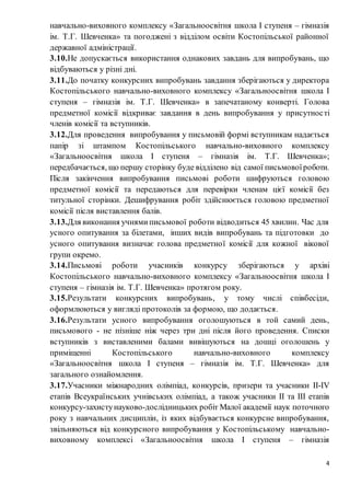 4
навчально-виховного комплексу «Загальноосвітня школа І ступеня – гімназія
ім. Т.Г. Шевченка» та погоджені з відділом освіти Костопільської районної
державної адміністрації.
3.10.Не допускається використання однакових завдань для випробувань, що
відбуваються у різні дні.
3.11.До початку конкурсних випробувань завдання зберігаються у директора
Костопільського навчально-виховного комплексу «Загальноосвітня школа І
ступеня – гімназія ім. Т.Г. Шевченка» в запечатаному конверті. Голова
предметної комісії відкриває завдання в день випробування у присутності
членів комісії та вступників.
3.12.Для проведення випробування у письмовій формі вступникам надається
папір зі штампом Костопільського навчально-виховного комплексу
«Загальноосвітня школа І ступеня – гімназія ім. Т.Г. Шевченка»;
передбачається, що першу сторінку буде відділено від самої письмовоїроботи.
Після закінчення випробування письмові роботи шифруються головою
предметної комісії та передаються для перевірки членам цієї комісії без
титульної сторінки. Дешифрування робіт здійснюється головою предметної
комісії після виставлення балів.
3.13.Для виконання учнями письмової роботи відводиться 45 хвилин. Час для
усного опитування за білетами, інших видів випробувань та підготовки до
усного опитування визначає голова предметної комісії для кожної вікової
групи окремо.
3.14.Письмові роботи учасників конкурсу зберігаються у архіві
Костопільського навчально-виховного комплексу «Загальноосвітня школа І
ступеня – гімназія ім. Т.Г. Шевченка» протягом року.
3.15.Результати конкурсних випробувань, у тому числі співбесіди,
оформлюються у вигляді протоколів за формою, що додається.
3.16.Результати усного випробування оголошуються в той самий день,
письмового - не пізніше ніж через три дні після його проведення. Списки
вступників з виставленими балами вивішуються на дошці оголошень у
приміщенні Костопільського навчально-виховного комплексу
«Загальноосвітня школа І ступеня – гімназія ім. Т.Г. Шевченка» для
загального ознайомлення.
3.17.Учасники міжнародних олімпіад, конкурсів, призери та учасники II-IV
етапів Всеукраїнських учнівських олімпіад, а також учасники IІ та III етапів
конкурсу-захистунауково-дослідницьких робіт Малої академії наук поточного
року з навчальних дисциплін, із яких відбувається конкурсне випробування,
звільняються від конкурсного випробування у Костопільському навчально-
виховному комплексі «Загальноосвітня школа І ступеня – гімназія
 