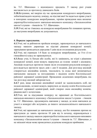 5
ім. Т.Г. Шевченка» з відповідного предмета. У такому разі учневі
виставляється до протоколу дванадцять балів.
3.18.Вступники, які хворіли під час проведення конкурсного випробування,
зобов'язанінадати медичну довідку, на підставі якої їм надається право участі
в повторних конкурсних випробуваннях, терміни проведення яких визначає
директор Костопільського навчально-виховного комплексу «Загальноосвітня
школа І ступеня – гімназія ім. Т.Г. Шевченка».
3.19.Учні, які не з'явились на конкурсне випробування без поважних причин,
до наступних випробувань не допускаються.
4. Порядок зарахування.
4.1.Учні, які за рейтингом пройшли конкурс, зараховуються до навчального
закладу наказом директора на підставі рішення конкурсної комісії;
зарахування проводиться упродовж 5 днів після оголошення результатів .
4.2.Учні, які отримали 1-4 бали за конкурсне випробування, до 5-го (1-го
гімназійного) класу не зараховуються.
4.3.Якщо учні, їх батьки або особи, які їх замінюють, не згідні з рішенням
конкурсної комісії, вони можуть звернутися до голови комісії з апеляцією.
Апеляція подається протягом тижня після оголошення результатів конкурсу і
розглядається протягом трьох днів з дня її подання. Для розгляду апеляцій
створюється апеляційна комісія, чисельність та склад якої визначаються
навчальним закладом за погодженням з відділом освіти Костопільської
районної державної адміністрації. Проведення додаткових випробувань під
час розгляду апеляції забороняється.
4.4.У разі, якщо висновки апеляційної комісії не задовольняють осіб, які
подали апеляцію, останні можуть звернутися до відділу освіти Костопільської
районної державної адміністрації, який створює свою апеляційну комісію,
рішення якої є остаточним.
4.5.Учні, які за підсумками конкурсу не зараховані до Костопільського
навчально-виховного комплексу «Загальноосвітня школа І ступеня – гімназія
ім. Т.Г. Шевченка», продовжують навчання у закладі, де вони навчалися до
участі в конкурсі або вступають до іншого загальноосвітнього навчального
закладу.
4.6.Учні, які зараховані до навчального закладу, але без поважних причин не
приступили до занять протягом 10 днів від їх початку, відраховуються з
навчального закладу наказом директора Костопільськогонавчально-виховного
комплексу «Загальноосвітня школа І ступеня – гімназія ім. Т.Г. Шевченка», а
на звільнені місця може проводитися додаткове конкурсне приймання.
 