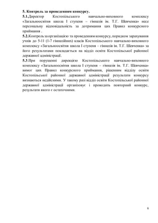 6
5. Контроль за проведенням конкурсу.
5.1.Директор Костопільського навчально-виховного комплексу
«Загальноосвітня школа І ступеня – гімназія ім. Т.Г. Шевченка» несе
персональну відповідальність за дотримання цих Правил конкурсного
приймання .
5.2.Контрользаорганізацією та проведенням конкурсу, порядком зарахування
учнів до 5-11 (1-7 гімназійних) класів Костопільського навчально-виховного
комплексу «Загальноосвітня школа І ступеня – гімназія ім. Т.Г. Шевченка» за
його результатами покладається на відділ освіти Костопільської районної
державної адміністрації.
5.3.При порушенні дирекцією Костопільського навчально-виховного
комплексу «Загальноосвітня школа І ступеня – гімназія ім. Т.Г. Шевченка»
вимог цих Правил конкурсного приймання, рішенням відділу освіти
Костопільської районної державної адміністрації результати конкурсу
визнаються недійсними. У такому разі відділ освіти Костопільської районної
державної адміністрації організовує і проводить повторний конкурс,
результати якого є остаточними.
 