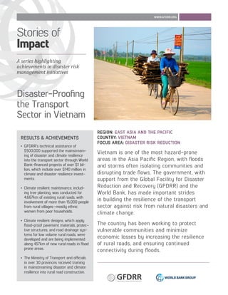 Disaster-Proofing
the Transport
Sector in Vietnam
WWW.GFDRR.ORG
RESULTS & ACHIEVEMENTS
•	 GFDRR’s technical assistance of
$500,000 supported the mainstream-
ing of disaster and climate resilience
into the transport sector through World
Bank-financed projects of over $1 bil-
lion, which include over $140 million in
climate and disaster resilience invest-
ments.
•	 Climate resilient maintenance, includ-
ing tree planting, was conducted for
4,667km of existing rural roads, with
involvement of more than 15,000 people
from rural villages—mostly ethnic
women from poor households.
•	 Climate resilient designs, which apply
flood-proof pavement materials, protec-
tive structures, and road drainage sys-
tems for low volume rural roads, were
developed and are being implemented
along 457km of new rural roads in flood
prone areas.
•	 The Ministry of Transport and officials
in over 30 provinces received training
in mainstreaming disaster and climate
resilience into rural road construction.
REGION: EAST ASIA AND THE PACIFIC
COUNTRY: VIETNAM
FOCUS AREA: DISASTER RISK REDUCTION
Vietnam is one of the most hazard-prone
areas in the Asia Pacific Region, with floods
and storms often isolating communities and
disrupting trade flows. The government, with
support from the Global Facility for Disaster
Reduction and Recovery (GFDRR) and the
World Bank, has made important strides
in building the resilience of the transport
sector against risk from natural disasters and
climate change.
The country has been working to protect
vulnerable communities and minimize
economic losses by increasing the resilience
of rural roads, and ensuring continued
connectivity during floods.
A series highlighting
achievements in disaster risk
management initiatives
Stories of
Impact
 