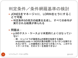 判定条件／条件網羅基準の検討
2011/7/7ソフトウェア・テスト入門５11
 JONESをマネージャに，LORINをヒラにするこ
とで可能
 判定条件5の両方の結果を生成し，すべての命令が
実行される結果が得られる
 問題点：
 p.8のテスト・ケースより本質的によくはなってい
ない
 例：コンパイラが論理式orの解釈を短絡する場合，
emptab[k].code == MGRが真の結果になるパタンは実行さ
れないので，この論理式にあやまりがあっても，このテス
トケースでは，そのエラーを発見できない
 