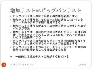 増加テストvsビッグバンテスト
2011/7/7ソフトウェア・テスト入門５18
 ビッグバンテストのほうが多くの作業を必要とする
 増加テストを使うと，モジュール間の適合しないインタ
フェースあやまりが早期に発見できる
 増加テストを使う方がエラーの位置を特定しやすいためデ
バッグが容易
 増加テストでは，最初の方に結合されたモジュールはその
後，何度もテストされることになるため，テストを進めて
いくほど効果的になる
 ビッグバンテストの方がコンピュータ使用時間が少なくて
済むが，より多くのドライバやスタブを必要とする
 ビッグバンテストをつかうと，モジュールテストの最初の
段階で並行処理をおこなう機会が多くなる
⇒ 一般的には増加テストの方がすぐれている
 