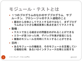 モジュール・テストとは
2011/7/7ソフトウェア・テスト入門５2
 １つのプログラムのなかのサブプログラム，サブ
ルーチン，プロシージャのテスト過程のこと
 最初から全体としてテストするのではなく，まずプログ
ラムのより小さな構成要素に焦点をあててテストする
 動機：
 テストで生じる組合せの問題をのがれることができる
 エラーが見つかった時，デバッグ作業が容易になる
 複数のモジュールを同時にテストすることができる
 目的：
 あるモジュールの機能を，そのモジュールを定義してい
る機能仕様，あるいはインタフェース仕様と比較する
 