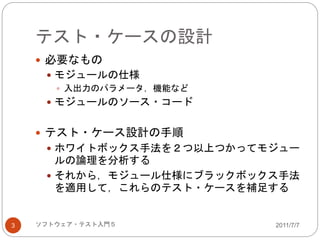 テスト・ケースの設計
2011/7/7ソフトウェア・テスト入門５3
 必要なもの
 モジュールの仕様
 入出力のパラメータ，機能など
 モジュールのソース・コード
 テスト・ケース設計の手順
 ホワイトボックス手法を２つ以上つかってモジュー
ルの論理を分析する
 それから，モジュール仕様にブラックボックス手法
を適用して，これらのテスト・ケースを補足する
 