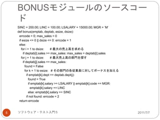 BONUSモジュールのソースコー
ド
2011/7/7ソフトウェア・テスト入門５5
SINC = 200.00; LINC = 100.00; LSALARY = 15000.00; MGR = ‘M’
def bonus(emptab, deptab, esize, dsize):
errcode = 0; max_sales = 0
if esize <= 0 || dsize <= 0: errcode = 1
else:
for i = 1 to dsize: # 最大の売上高を求める
if deptab[i].sales >= max_sales: max_sales = deptab[i].sales
for j = 1 to dsize: # 最大売上高の部門を探す
if deptab[j].sales == max_sales:
found = False
for k = 1 to esize: # その部門の各従業員に対してボーナスを加える
if emptab[k].dept == deptab.dept(j):
found = True
if emptab[k].salary >= LSALARY || emptab[k].code == MGR:
emptab[k].salary += LINC
else: emptab[k].salary += SINC
if not found: errcode = 2
return errcode
 