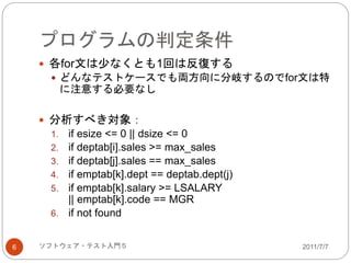 プログラムの判定条件
2011/7/7ソフトウェア・テスト入門５6
 各for文は少なくとも1回は反復する
 どんなテストケースでも両方向に分岐するのでfor文は特
に注意する必要なし
 分析すべき対象：
1. if esize <= 0 || dsize <= 0
2. if deptab[i].sales >= max_sales
3. if deptab[j].sales == max_sales
4. if emptab[k].dept == deptab.dept(j)
5. if emptab[k].salary >= LSALARY
|| emptab[k].code == MGR
6. if not found
 