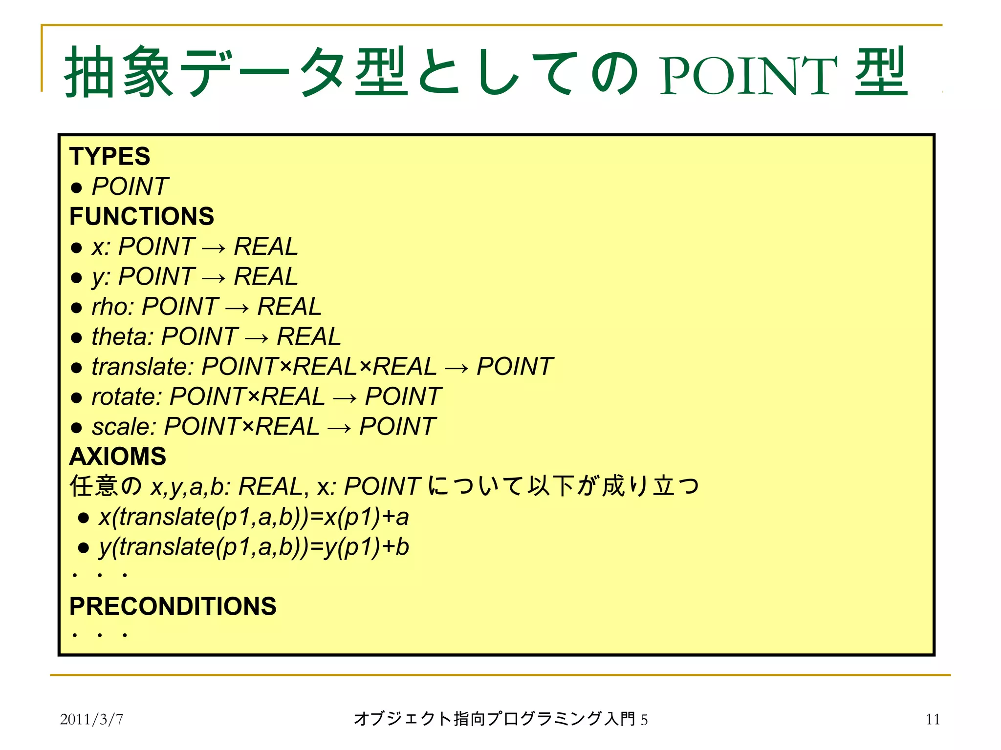 2011/3/7
抽象データ型としての POINT 型
TYPES
● POINT
FUNCTIONS
● x: POINT → REAL
● y: POINT → REAL
● rho: POINT → REAL
● theta: POINT → REAL
● translate: POINT×REAL×REAL → POINT
● rotate: POINT×REAL → POINT
● scale: POINT×REAL → POINT
AXIOMS
任意の x,y,a,b: REAL, x: POINT について以下が成り立つ
● x(translate(p1,a,b))=x(p1)+a
● y(translate(p1,a,b))=y(p1)+b
・・・
PRECONDITIONS
・・・
11オブジェクト指向プログラミング入門 5
 