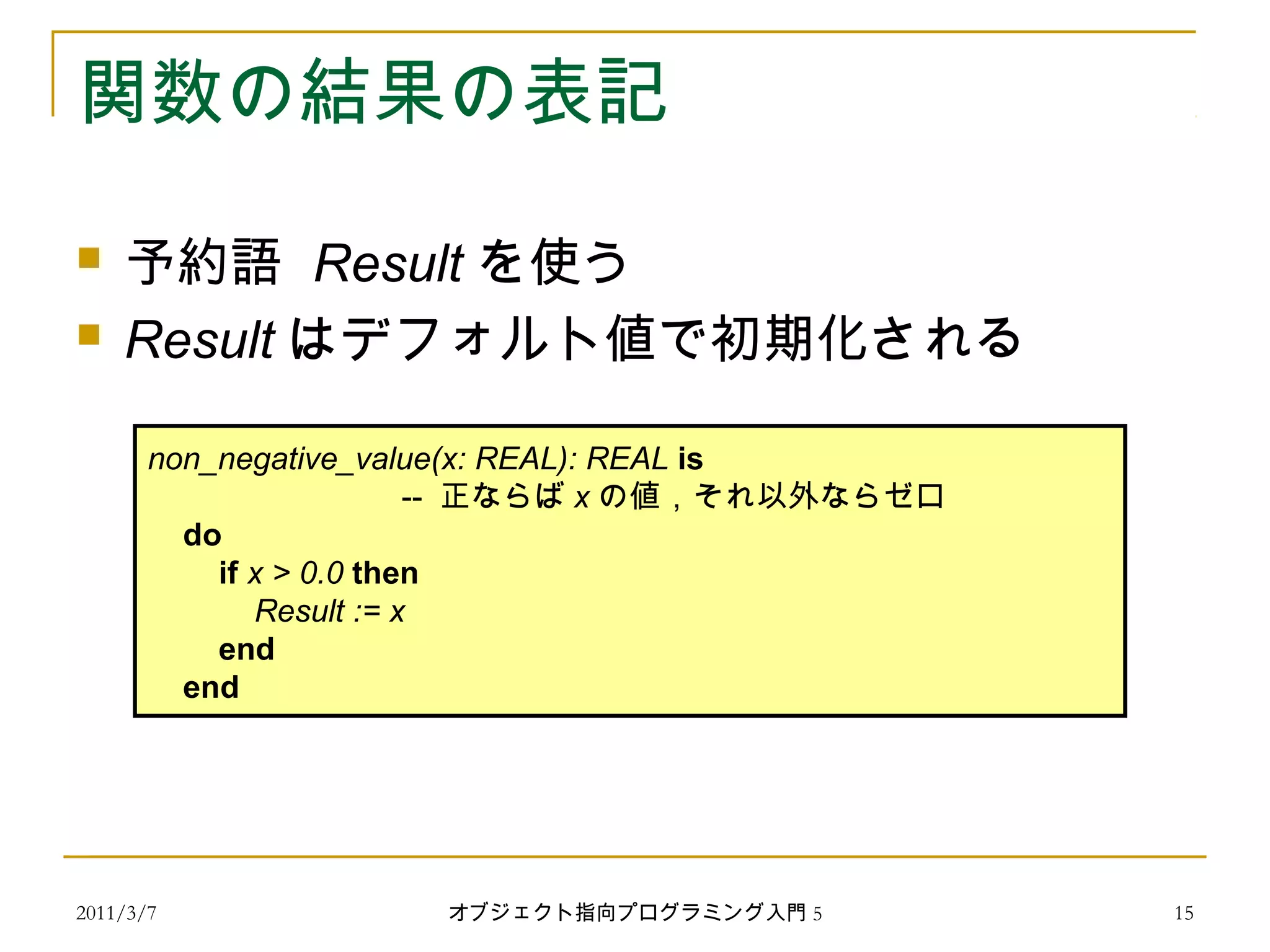 2011/3/7
関数の結果の表記
 予約語 Result を使う
 Result はデフォルト値で初期化される
non_negative_value(x: REAL): REAL is
-- 正ならば x の値，それ以外ならゼロ
do
if x > 0.0 then
Result := x
end
end
15オブジェクト指向プログラミング入門 5
 