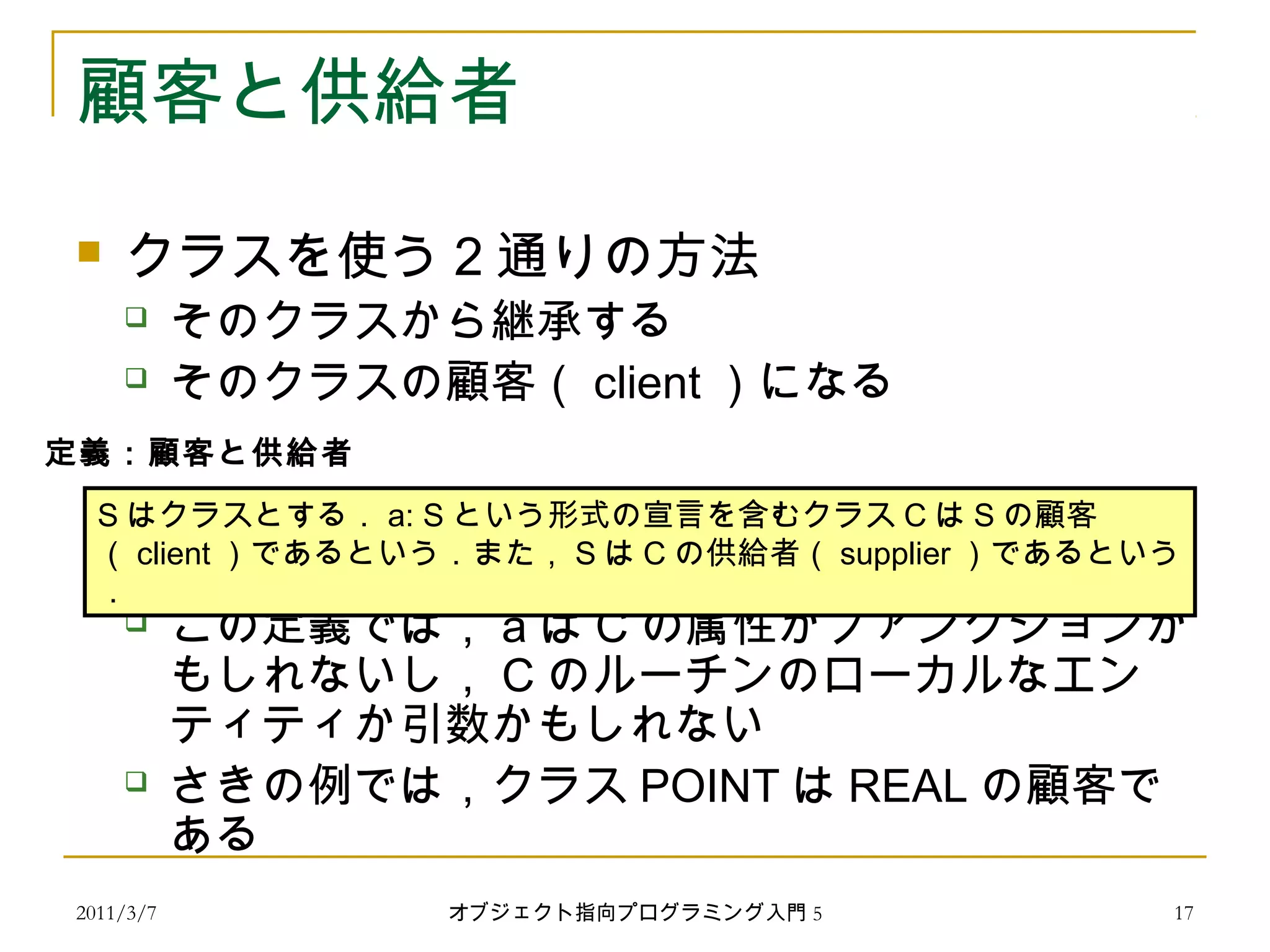 2011/3/7
顧客と供給者
 クラスを使う 2 通りの方法
 そのクラスから継承する
 そのクラスの顧客（ client ）になる
 この定義では， a は C の属性かファンクションか
もしれないし， C のルーチンのローカルなエン
ティティか引数かもしれない
 さきの例では，クラス POINT は REAL の顧客で
ある
S はクラスとする． a: S という形式の宣言を含むクラス C は S の顧客
（ client ）であるという．また， S は C の供給者（ supplier ）であるという
．
定義：顧客と供給者
17オブジェクト指向プログラミング入門 5
 