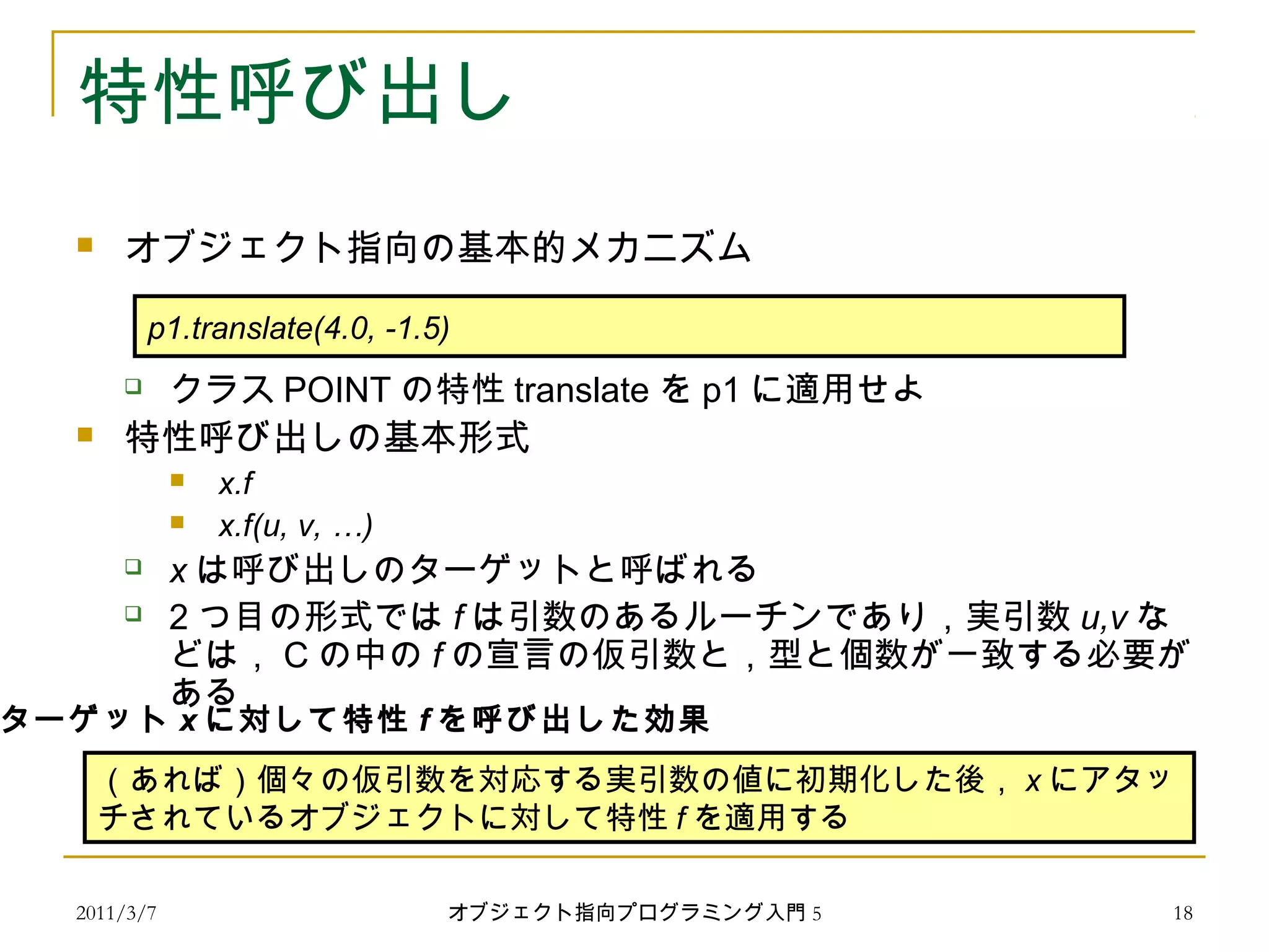 2011/3/7
特性呼び出し
 オブジェクト指向の基本的メカニズム
 クラス POINT の特性 translate を p1 に適用せよ
 特性呼び出しの基本形式
 x.f
 x.f(u, v, …)
 x は呼び出しのターゲットと呼ばれる
 2 つ目の形式では f は引数のあるルーチンであり，実引数 u,v な
どは， C の中の f の宣言の仮引数と，型と個数が一致する必要が
ある
　
p1.translate(4.0, -1.5)
（あれば）個々の仮引数を対応する実引数の値に初期化した後， x にアタッ
チされているオブジェクトに対して特性 f を適用する
ターゲット x に対して特性 f を呼び出した効果
18オブジェクト指向プログラミング入門 5
 