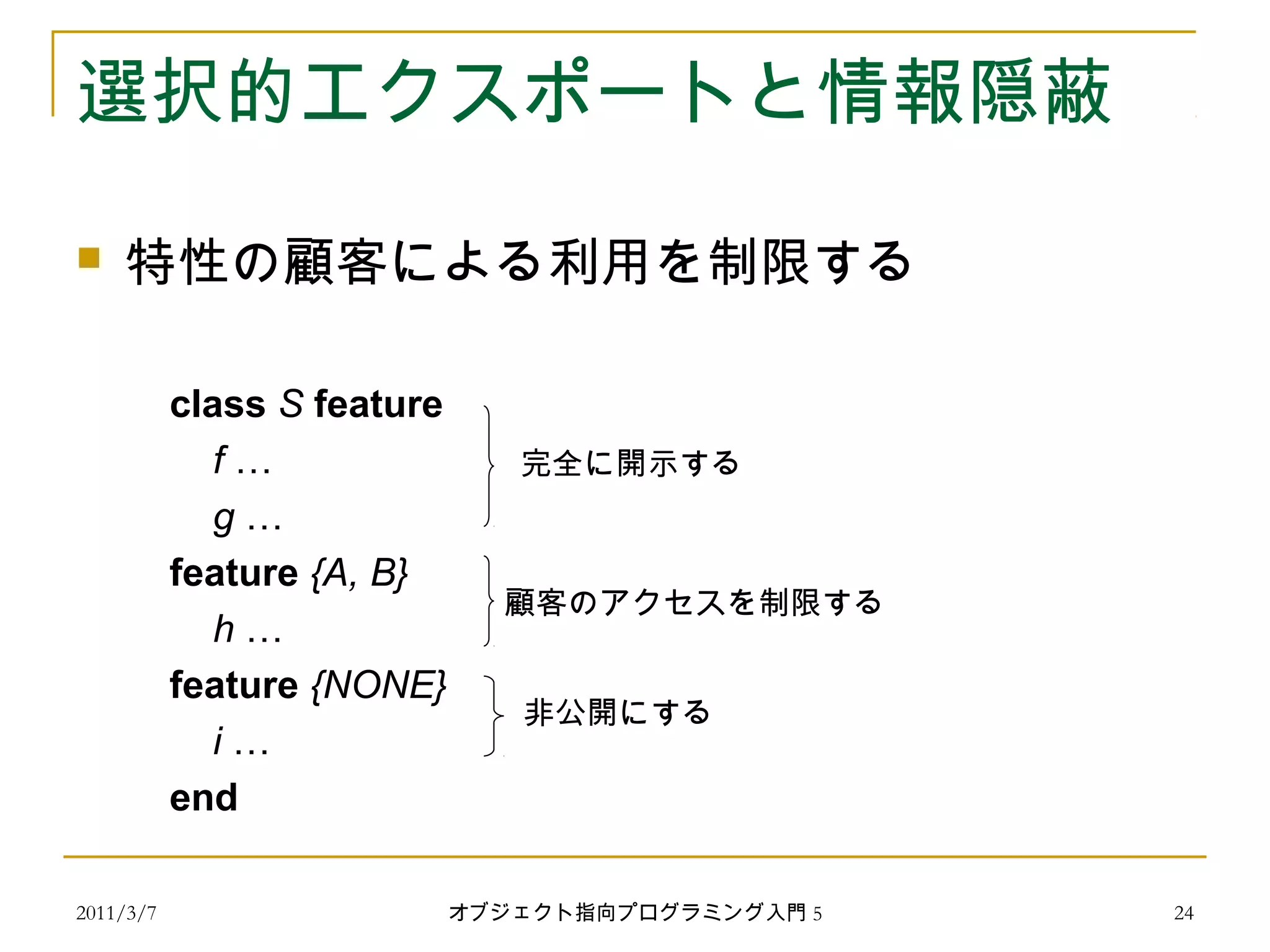 2011/3/7
選択的エクスポートと情報隠蔽
 特性の顧客による利用を制限する
class S feature
f …
g …
feature {A, B}
h …
feature {NONE}
i …
end
完全に開示する
顧客のアクセスを制限する
非公開にする
24オブジェクト指向プログラミング入門 5
 