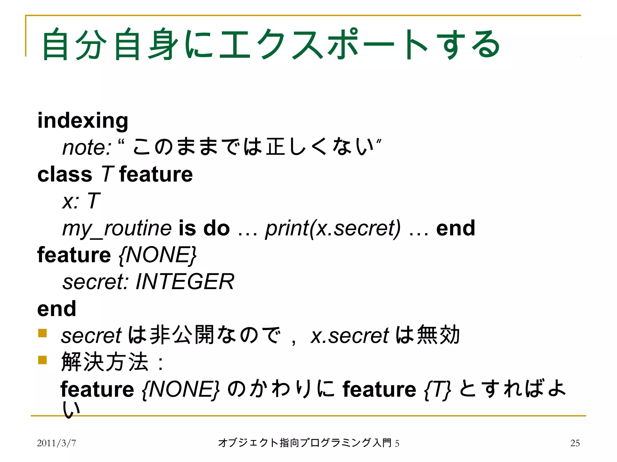 2011/3/7
自分自身にエクスポートする
indexing
note: “ ”このままでは正しくない
class T feature
x: T
my_routine is do … print(x.secret) … end
feature {NONE}
secret: INTEGER
end
 secret は非公開なので， x.secret は無効
 解決方法：
feature {NONE} のかわりに feature {T} とすればよ
い
25オブジェクト指向プログラミング入門 5
 
