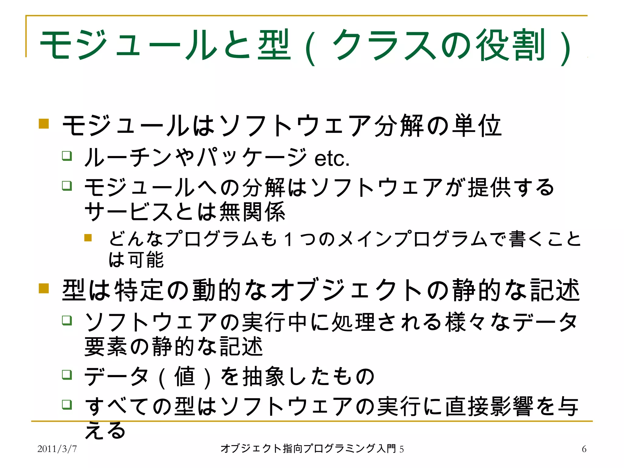 2011/3/7
モジュールと型（クラスの役割）
 モジュールはソフトウェア分解の単位
 ルーチンやパッケージ etc.
 モジュールへの分解はソフトウェアが提供する
サービスとは無関係
 どんなプログラムも 1 つのメインプログラムで書くこと
は可能
 型は特定の動的なオブジェクトの静的な記述
 ソフトウェアの実行中に処理される様々なデータ
要素の静的な記述
 データ（値）を抽象したもの
 すべての型はソフトウェアの実行に直接影響を与
える
6オブジェクト指向プログラミング入門 5
 