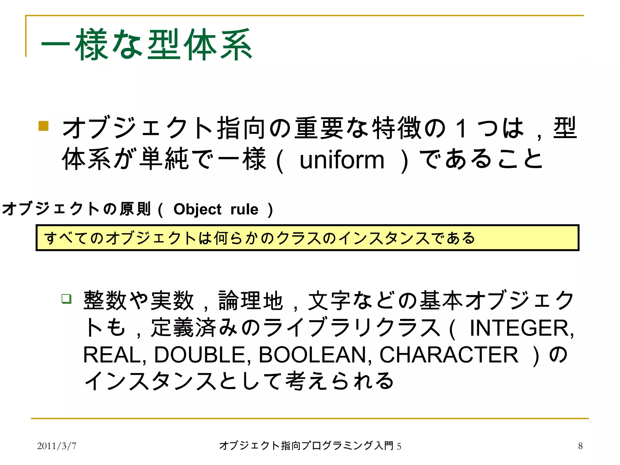 2011/3/7
一様な型体系
 オブジェクト指向の重要な特徴の 1 つは，型
体系が単純で一様（ uniform ）であること
 整数や実数，論理地，文字などの基本オブジェク
トも，定義済みのライブラリクラス（ INTEGER,
REAL, DOUBLE, BOOLEAN, CHARACTER ）の
インスタンスとして考えられる
すべてのオブジェクトは何らかのクラスのインスタンスである
オブジェクトの原則（ Object rule ）
8オブジェクト指向プログラミング入門 5
 