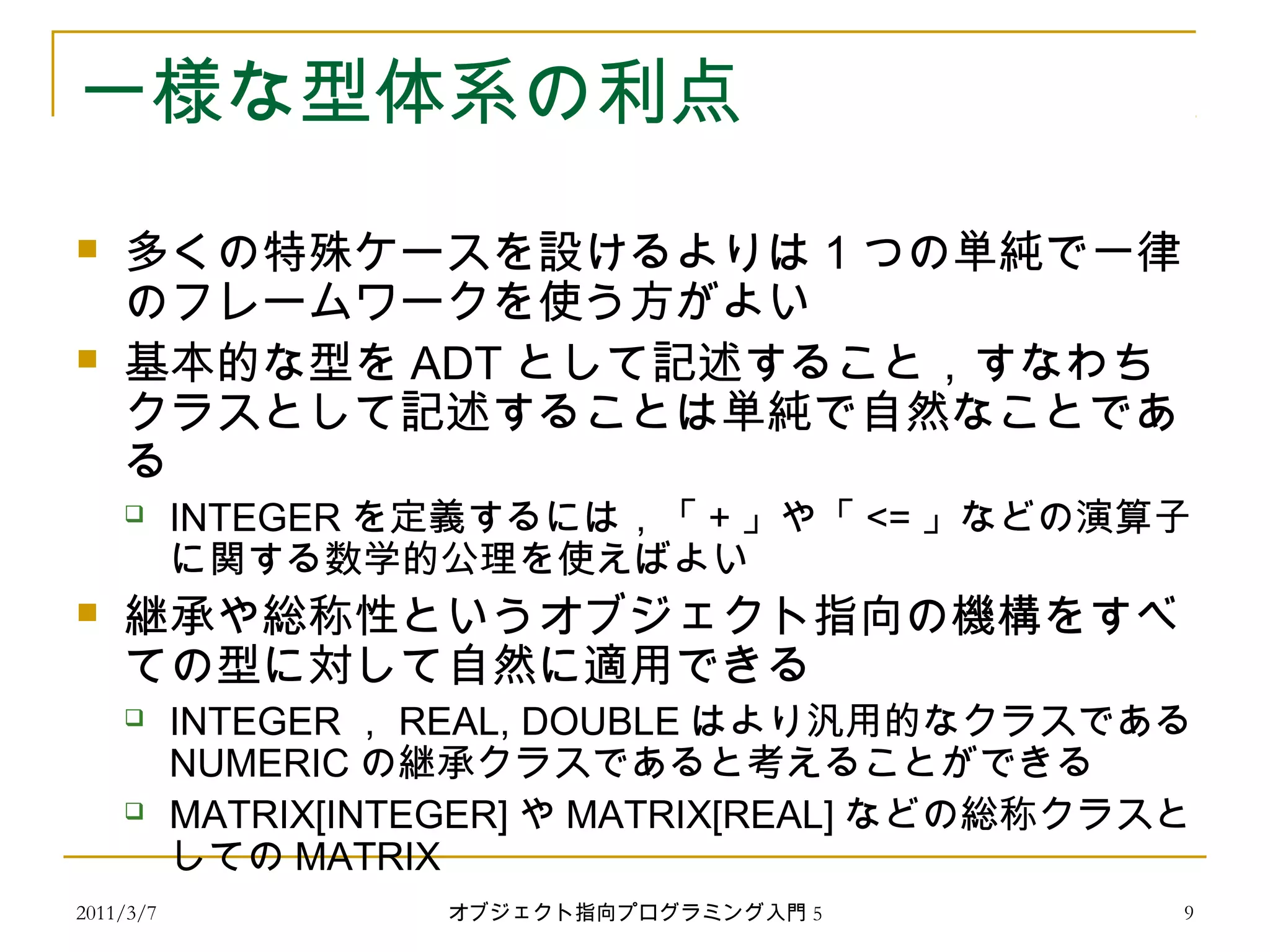 2011/3/7
一様な型体系の利点
 多くの特殊ケースを設けるよりは 1 つの単純で一律
のフレームワークを使う方がよい
 基本的な型を ADT として記述すること，すなわち
クラスとして記述することは単純で自然なことであ
る
 INTEGER を定義するには，「 + 」や「 <= 」などの演算子
に関する数学的公理を使えばよい
 継承や総称性というオブジェクト指向の機構をすべ
ての型に対して自然に適用できる
 INTEGER ， REAL, DOUBLE はより汎用的なクラスである
NUMERIC の継承クラスであると考えることができる
 MATRIX[INTEGER] や MATRIX[REAL] などの総称クラスと
しての MATRIX
9オブジェクト指向プログラミング入門 5
 