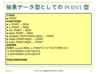 2011/3/7
抽象データ型としての POINT 型
TYPES
● POINT
FUNCTIONS
● x: POINT → REAL
● y: POINT → REAL
● rho: POINT → REAL
● theta: POINT → REAL
● translate: POINT×REAL×REAL → POINT
● rotate: POINT×REAL → POINT
● scale: POINT×REAL → POINT
AXIOMS
任意の x,y,a,b: REAL, x: POINT について以下が成り立つ
● x(translate(p1,a,b))=x(p1)+a
● y(translate(p1,a,b))=y(p1)+b
・・・
PRECONDITIONS
・・・
11オブジェクト指向プログラミング入門 5
 