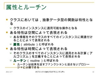 2011/3/7
属性とルーチン
 クラスにおいては，抽象データ型の関数は特性とな
る
 クラスのインスタンスに適用可能な操作となる
 ある特性は空間によって表現される
 ある情報をそのクラスのすべてのインスタンスに関連付け
ることによって表現される
 属性属性（ attribute ）と呼ばれる
 ある特性は時間によって表現される
 そのクラスのすべてのインスタンスに適用される計算（ア
ルゴリズム）を定義することによって表現される
 ルーチンルーチン（ routine ）と呼ばれる
 ルーチンは結果を返すファンクションと返さないプロシー
ジャに分類できる
12オブジェクト指向プログラミング入門 5
 