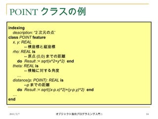 2011/3/7
POINT クラスの例
indexing
description: “2 ”次元の点
class POINT feature
x, y: REAL
-- 横座標と縦座標
rho: REAL is
-- 原点 (0,0) までの距離
do Result := sqrt(x^2+y^2) end
theta: REAL is
-- 横軸に対する角度
…
distance(p: POINT): REAL is
--p までの距離
do Result := sqrt((x-p.x)^2)+(y-p.y)^2) end
…
end
14オブジェクト指向プログラミング入門 5
 