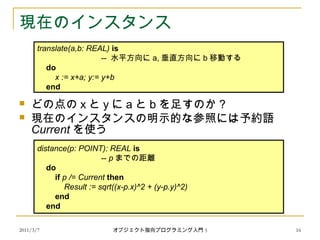 2011/3/7
現在のインスタンス
 どの点の x と y に a と b を足すのか？
 現在のインスタンスの明示的な参照には予約語
Current を使う
　
distance(p: POINT): REAL is
-- p までの距離
do
if p /= Current then
Result := sqrt((x-p.x)^2 + (y-p.y)^2)
end
end
translate(a,b: REAL) is
-- 水平方向に a, 垂直方向に b 移動する
do
x := x+a; y:= y+b
end
16オブジェクト指向プログラミング入門 5
 