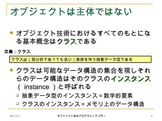 2011/3/7
オブジェクトは主体ではない
 オブジェクト技術におけるすべてのもとにな
る基本概念はクラスクラスである
 クラスは可能なデータ構造の集合を現しそれ
らのデータ構造はそのクラスのインスタンスインスタンス
（ instance ）と呼ばれる
 抽象データ型のインスタンス＝数学的要素
 クラスのインスタンス＝メモリ上のデータ構造
クラスは（部分的であっても良い）実装を伴う抽象データ型である
定義：クラス
2オブジェクト指向プログラミング入門 5
 