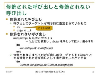 2011/3/7
修飾された呼び出しと修飾されない
呼び出し
 修飾された呼び出し
 呼び出しのターゲットが明示的に指定されているもの
 x.f
 x.f(u, v, …)
 修飾されない呼び出し
transform(a, b, factor: REAL) is
-- (a,b) だけ移動し， factor を率として拡大／縮小する
do
translate(a,b); scale(factor)
end
 修飾されないすべての呼び出しはターゲットを Current と
する修飾された呼び出しとして書き直すことができる
do
Current.translate(a,b); Current.scale(factor)
ドット記法
22オブジェクト指向プログラミング入門 5
 