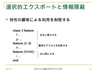 2011/3/7
選択的エクスポートと情報隠蔽
 特性の顧客による利用を制限する
class S feature
f …
g …
feature {A, B}
h …
feature {NONE}
i …
end
完全に開示する
顧客のアクセスを制限する
非公開にする
24オブジェクト指向プログラミング入門 5
 