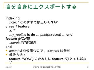 2011/3/7
自分自身にエクスポートする
indexing
note: “ ”このままでは正しくない
class T feature
x: T
my_routine is do … print(x.secret) … end
feature {NONE}
secret: INTEGER
end
 secret は非公開なので， x.secret は無効
 解決方法：
feature {NONE} のかわりに feature {T} とすればよ
い
25オブジェクト指向プログラミング入門 5
 