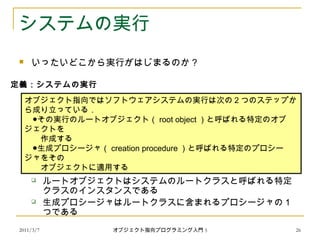 2011/3/7
システムの実行
 いったいどこから実行がはじまるのか？
 １つのオブジェクトが作られ，生成プロシージャが開始される
 ルートオブジェクトはシステムのルートクラスと呼ばれる特定
クラスのインスタンスである
 生成プロシージャはルートクラスに含まれるプロシージャの 1
つである
オブジェクト指向ではソフトウェアシステムの実行は次の 2 つのステップか
ら成り立っている．
　●その実行のルートオブジェクト（ root object ）と呼ばれる特定のオブ
ジェクトを
　　作成する
　●生成プロシージャ（ creation procedure ）と呼ばれる特定のプロシー
ジャをその
　　オブジェクトに適用する
定義：システムの実行
26オブジェクト指向プログラミング入門 5
 