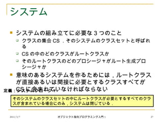 2011/3/7
システム
 システムの組み立てに必要な 3 つのこと
 クラスの集合 CS ．そのシステムのクラスセットと呼ばれ
る
 CS の中のどのクラスがルートクラスか
 そのルートクラスのどのプロシージャがルート生成プロ
シージャか
 意味のあるシステムを作るためには，ルートクラス
が直接あるいは間接に必要とするクラスすべてが
CS に含まれていなければならない
そのシステムのクラスセットの中にルートクラスが必要とするすべてのクラ
スが含まれている場合にのみ，システムは閉じている．
定義：システムクロージャ
27オブジェクト指向プログラミング入門 5
 