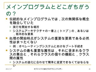 2011/3/7
メインプログラムとどこがちがう
の？
 伝統的なメインプログラムでは，次の無関係な概念
を融合していた
 実行を開始する場所
 システムアーキテクチャの一番上（トップ）の，あるいは
，根本的な要素
 処理の開始時点がシステムの重要な要素である必然
性はまったくない
 例：オペレーティングシステムにおけるブート手続き
 システムの最も重要な属性は，それに含まれるクラ
スの集合と，それらクラスの個々の機能と，クラス
間の属性
 システムの進化に合わせて簡単に変更できなくてはならな
い
28オブジェクト指向プログラミング入門 5
 