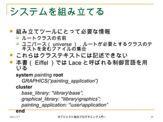2011/3/7
システムを組み立てる
 組み立てツールにとって必要な情報
 ルートクラスの名前
 ユニバース（ universe ）．ルートが必要とするクラスのテ
キストを含むファイルの集合
 これらはクラステキストには記述できない
 本書（ Eiffel ）では Lace と呼ばれる制御言語を用
いる
system painting root
GRAPHICS(“painting_application”)
cluster
base_library: “librarybase”;
graphical_library: “librarygraphics”;
painting_application: “userapplication”
end
29オブジェクト指向プログラミング入門 5
 