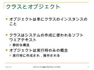 2011/3/7
クラスとオブジェクト
 オブジェクトは単にクラスのインスタンスの
こと
 クラスはシステムの作成に使われるソフト
ウェアテキスト
 静的な構造
 オブジェクトは実行時のみの概念
 実行時に作成され，操作される
3オブジェクト指向プログラミング入門 5
 