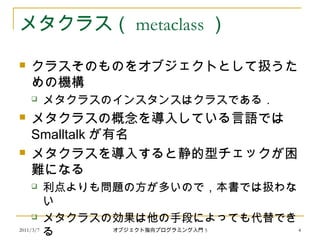 2011/3/7
メタクラス（ metaclass ）
 クラスそのものをオブジェクトとして扱うた
めの機構
 メタクラスのインスタンスはクラスである．
 メタクラスの概念を導入している言語では
Smalltalk が有名
 メタクラスを導入すると静的型チェックが困
難になる
 利点よりも問題の方が多いので，本書では扱わな
い
 メタクラスの効果は他の手段によっても代替でき
る 4オブジェクト指向プログラミング入門 5
 