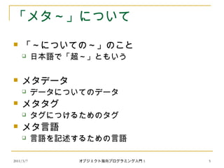 2011/3/7
「メタ～」について
 「～についての～」のこと
 日本語で「超～」ともいう
 メタデータ
 データについてのデータ
 メタタグ
 タグにつけるためのタグ
 メタ言語
 言語を記述するための言語
5オブジェクト指向プログラミング入門 5
 