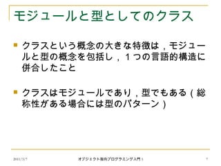 2011/3/7
モジュールと型としてのクラス
 クラスという概念の大きな特徴は，モジュー
ルと型の概念を包括し， 1 つの言語的構造に
併合したこと
 クラスはモジュールであり，型でもある（総
称性がある場合には型のパターン）
7オブジェクト指向プログラミング入門 5
 