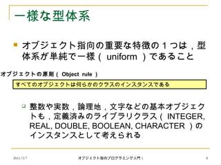 2011/3/7
一様な型体系
 オブジェクト指向の重要な特徴の 1 つは，型
体系が単純で一様（ uniform ）であること
 整数や実数，論理地，文字などの基本オブジェク
トも，定義済みのライブラリクラス（ INTEGER,
REAL, DOUBLE, BOOLEAN, CHARACTER ）の
インスタンスとして考えられる
すべてのオブジェクトは何らかのクラスのインスタンスである
オブジェクトの原則（ Object rule ）
8オブジェクト指向プログラミング入門 5
 